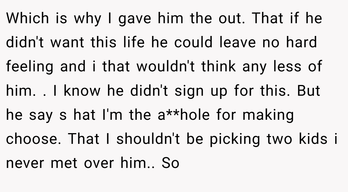 Which is why I gave him the out. That if he didn't want this life he could leave no hard feeling and i that wouldn't think any less of him. . I know he didn't sign up for this. But he say s hat I'm the a**hole for making choose. That I shouldn't be picking two kids i never met over him.. So