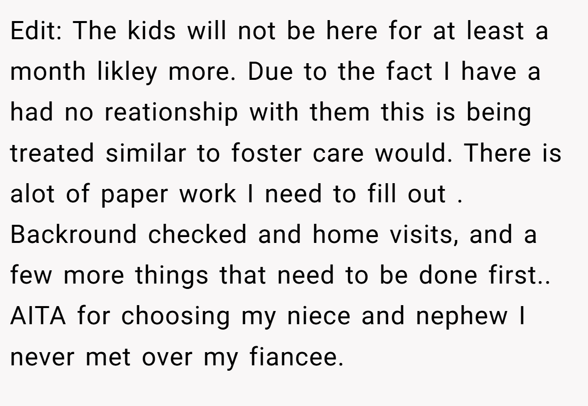 Edit: The kids will not be here for at least a month likley more. Due to the fact I have a had no reationship with them this is being treated similar to foster care would. There is alot of paper work I need to fill out . Backround checked and home visits, and a few more things that need to be done first.. AITA for choosing my niece and nephew I never met over my fiancee.