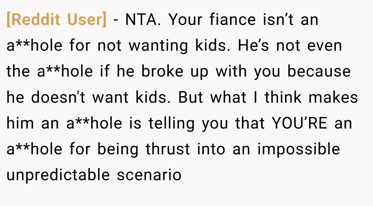 [Reddit User] - NTA. Your fiance isn’t an a**hole for not wanting kids. He’s not even the a**hole if he broke up with you because he doesn't want kids. But what I think makes him an a**hole is telling you that YOU’RE an a**hole for being thrust into an impossible unpredictable scenario