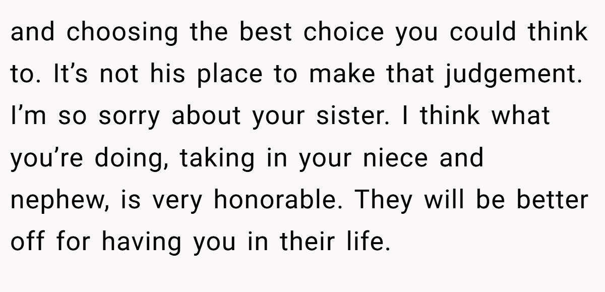 and choosing the best choice you could think to. It’s not his place to make that judgement. I’m so sorry about your sister. I think what you’re doing, taking in your niece and nephew, is very honorable. They will be better off for having you in their life.