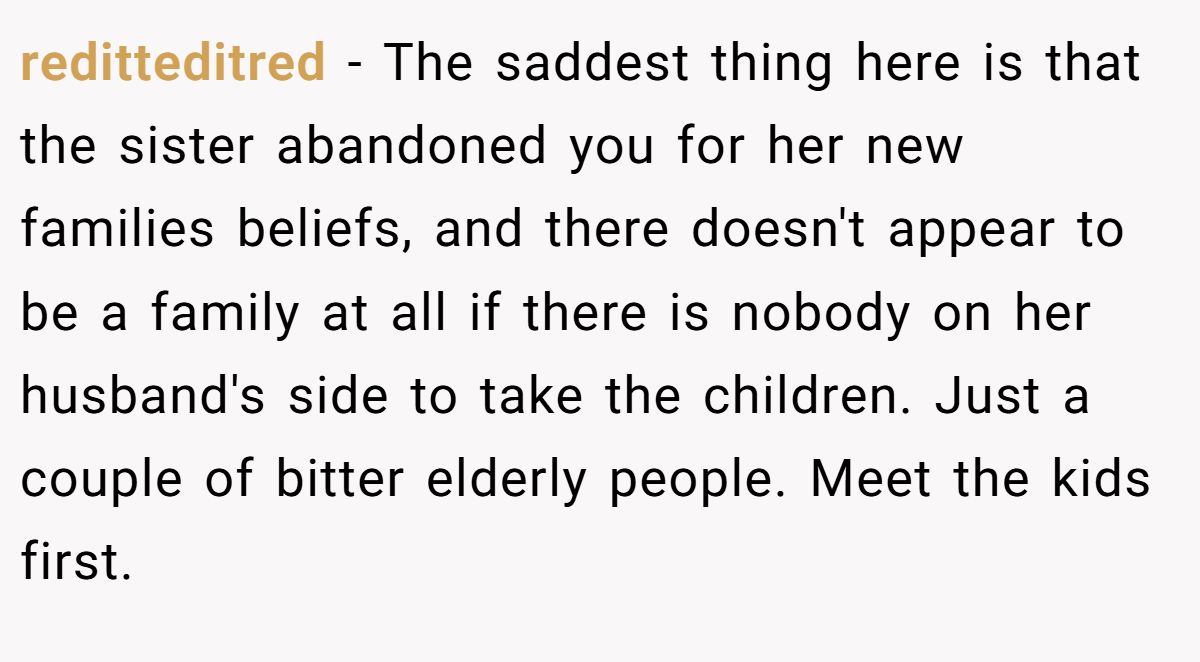 reditteditred - The saddest thing here is that the sister abandoned you for her new families beliefs, and there doesn't appear to be a family at all if there is nobody on her husband's side to take the children. Just a couple of bitter elderly people. Meet the kids first.