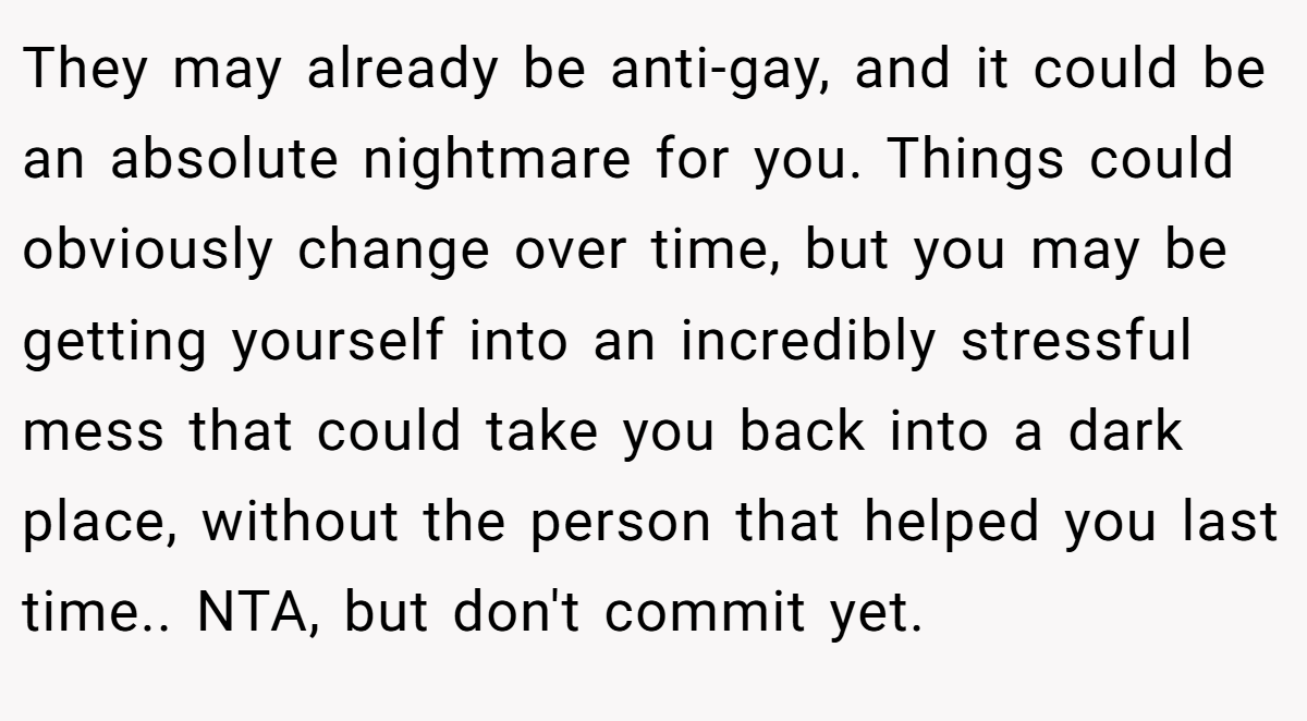 They may already be anti-gay, and it could be an absolute nightmare for you. Things could obviously change over time, but you may be getting yourself into an incredibly stressful mess that could take you back into a dark place, without the person that helped you last time.. NTA, but don't commit yet.