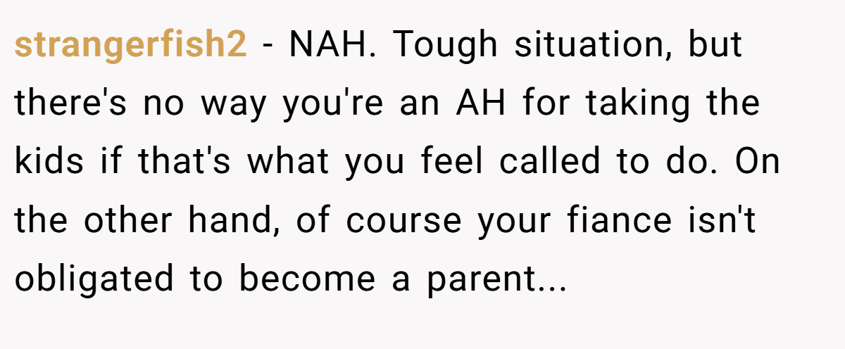 strangerfish2 - NAH. Tough situation, but there's no way you're an AH for taking the kids if that's what you feel called to do. On the other hand, of course your fiance isn't obligated to become a parent...