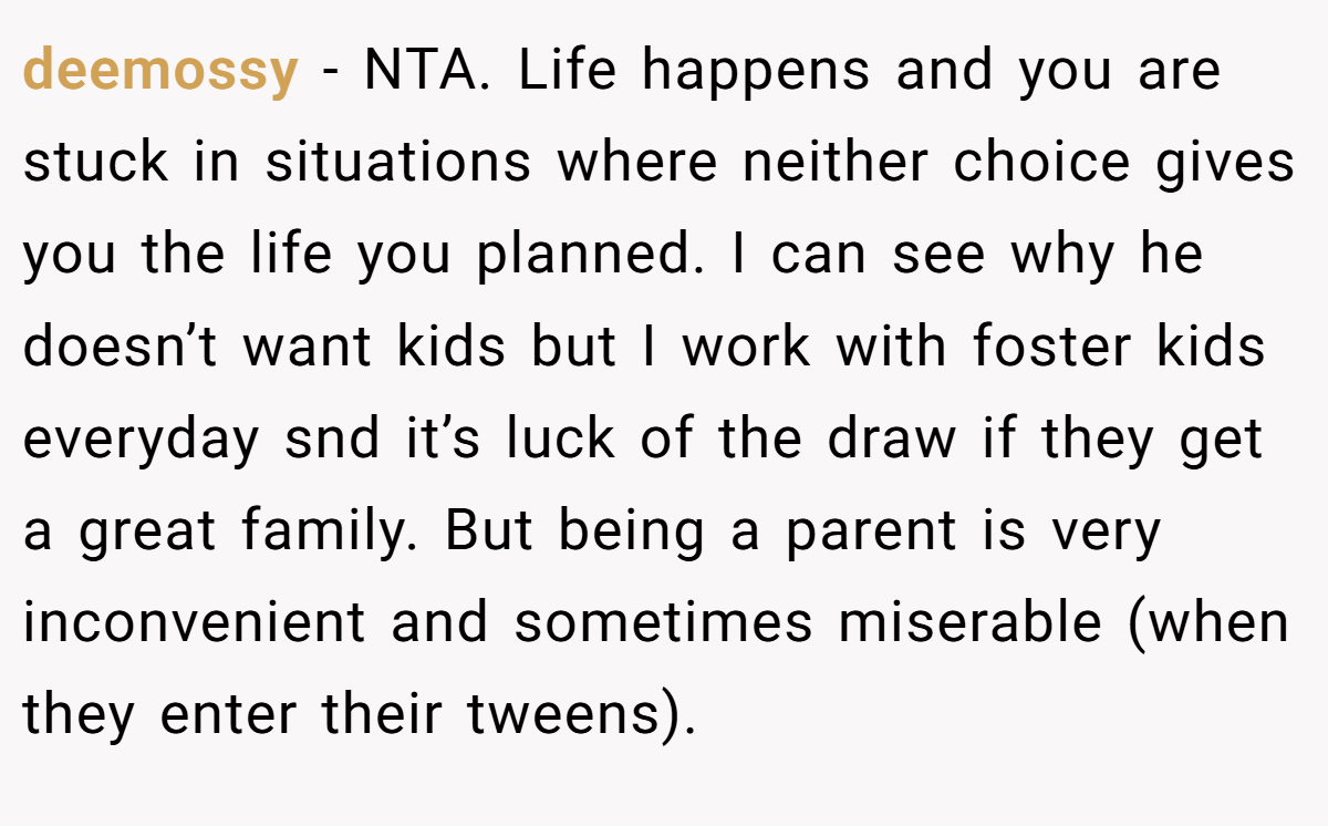 deemossy - NTA. Life happens and you are stuck in situations where neither choice gives you the life you planned. I can see why he doesn’t want kids but I work with foster kids everyday snd it’s luck of the draw if they get a great family. But being a parent is very inconvenient and sometimes miserable (when they enter their tweens).