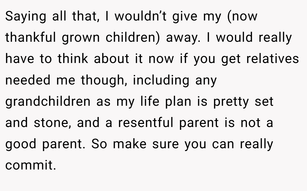Saying all that, I wouldn’t give my (now thankful grown children) away. I would really have to think about it now if you get relatives needed me though, including any grandchildren as my life plan is pretty set and stone, and a resentful parent is not a good parent. So make sure you can really commit.