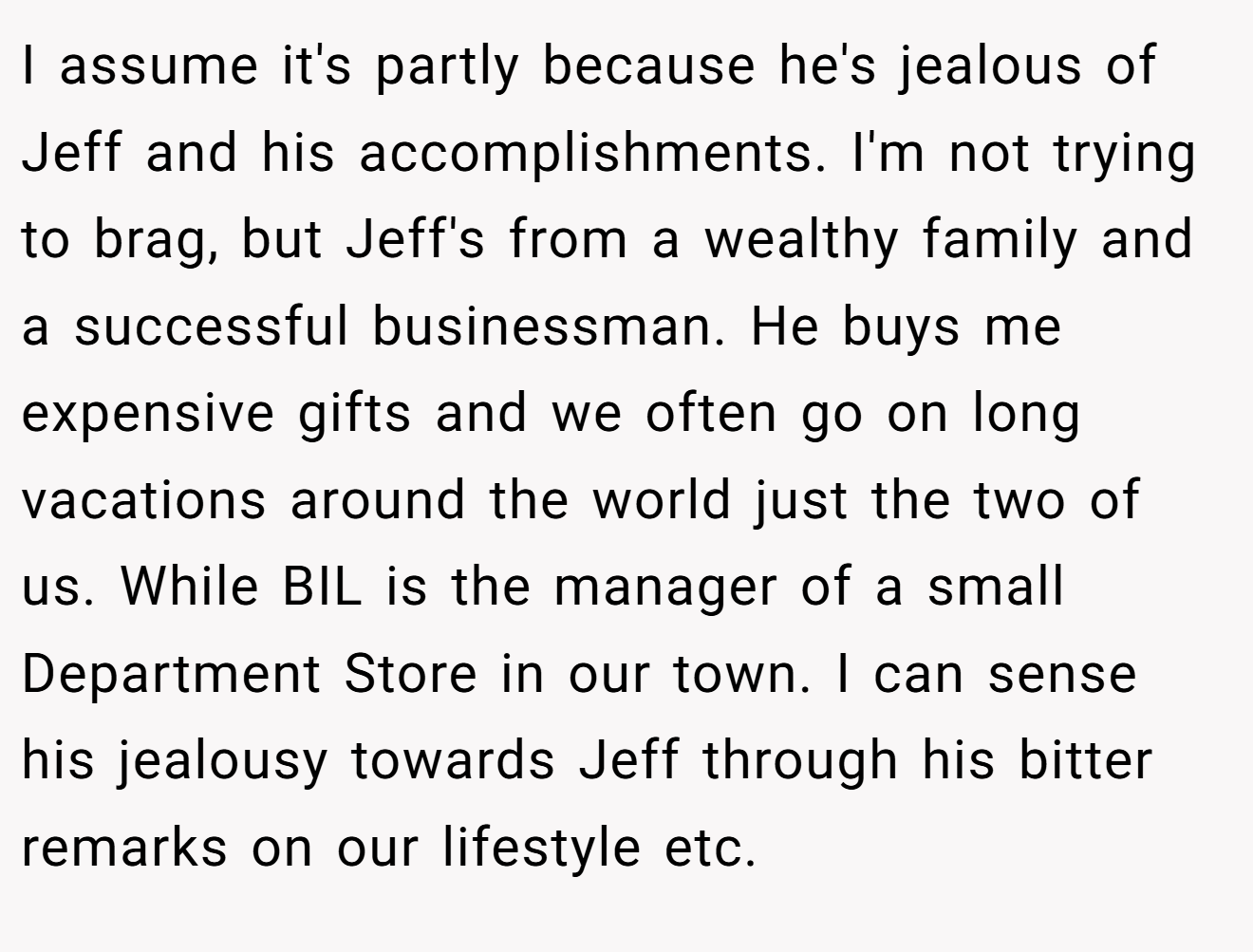 I assume it's partly because he's jealous of Jeff and his accomplishments. I'm not trying to brag, but Jeff's from a wealthy family and a successful businessman. He buys me expensive gifts and we often go on long vacations around the world just the two of us. While BIL is the manager of a small Department Store in our town. I can sense his jealousy towards Jeff through his bitter remarks on our lifestyle etc.