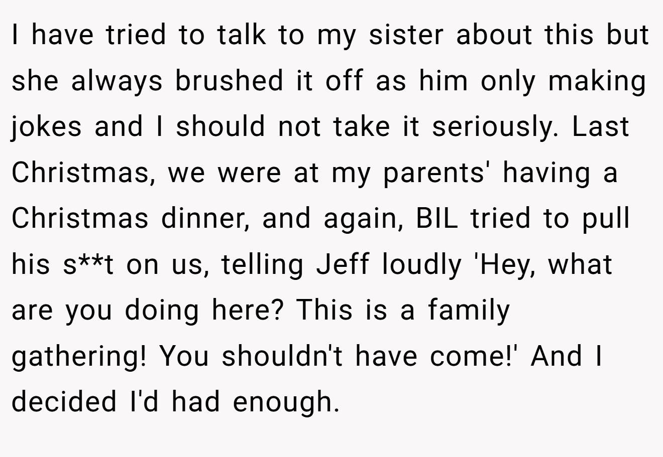 I have tried to talk to my sister about this but she always brushed it off as him only making jokes and I should not take it seriously. Last Christmas, we were at my parents' having a Christmas dinner, and again, BIL tried to pull his s**t on us, telling Jeff loudly 'Hey, what are you doing here? This is a family gathering! You shouldn't have come!' And I decided I'd had enough.