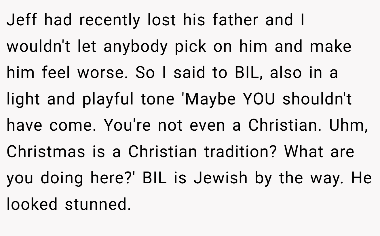 Jeff had recently lost his father and I wouldn't let anybody pick on him and make him feel worse. So I said to BIL, also in a light and playful tone 'Maybe YOU shouldn't have come. You're not even a Christian. Uhm, Christmas is a Christian tradition? What are you doing here?' BIL is Jewish by the way. He looked stunned.