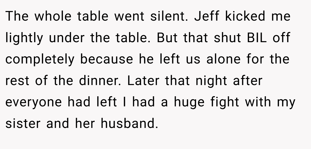 The whole table went silent. Jeff kicked me lightly under the table. But that shut BIL off completely because he left us alone for the rest of the dinner. Later that night after everyone had left I had a huge fight with my sister and her husband.