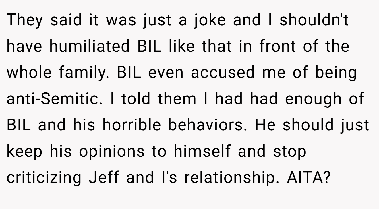 They said it was just a joke and I shouldn't have humiliated BIL like that in front of the whole family. BIL even accused me of being anti-Semitic. I told them I had had enough of BIL and his horrible behaviors. He should just keep his opinions to himself and stop criticizing Jeff and I's relationship. AITA?
