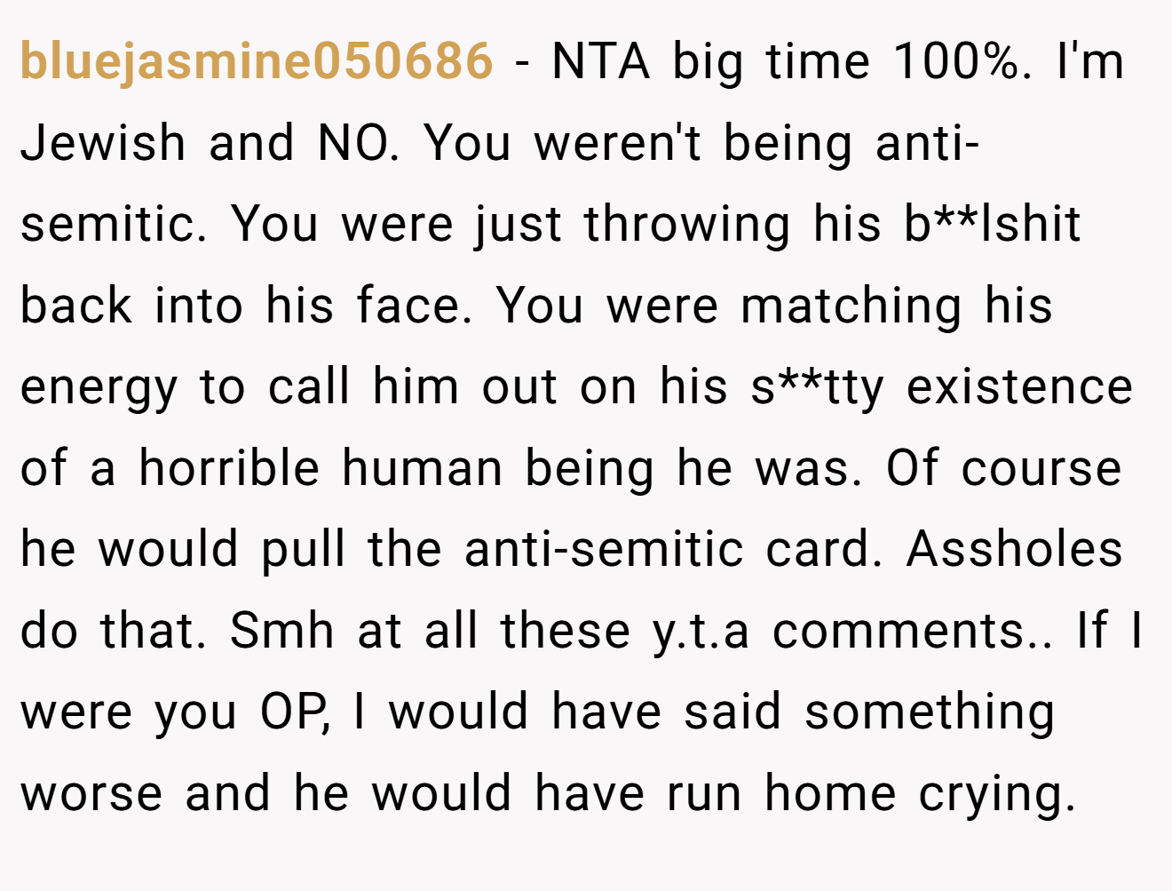 bluejasmine050686 - NTA big time 100%. I'm Jewish and NO. You weren't being anti-semitic. You were just throwing his b**lshit back into his face. You were matching his energy to call him out on his s**tty existence of a horrible human being he was. Of course he would pull the anti-semitic card. Assholes do that. Smh at all these y.t.a comments.. If I were you OP, I would have said something worse and he would have run home crying.