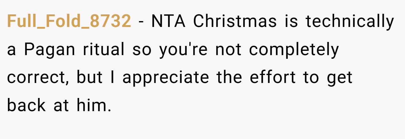 Full_Fold_8732 - NTA Christmas is technically a Pagan ritual so you're not completely correct, but I appreciate the effort to get back at him.