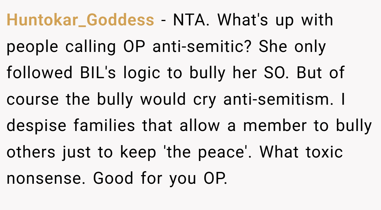 Huntokar_Goddess - NTA. What's up with people calling OP anti-semitic? She only followed BIL's logic to bully her SO. But of course the bully would cry anti-semitism. I despise families that allow a member to bully others just to keep 'the peace'. What toxic nonsense. Good for you OP.