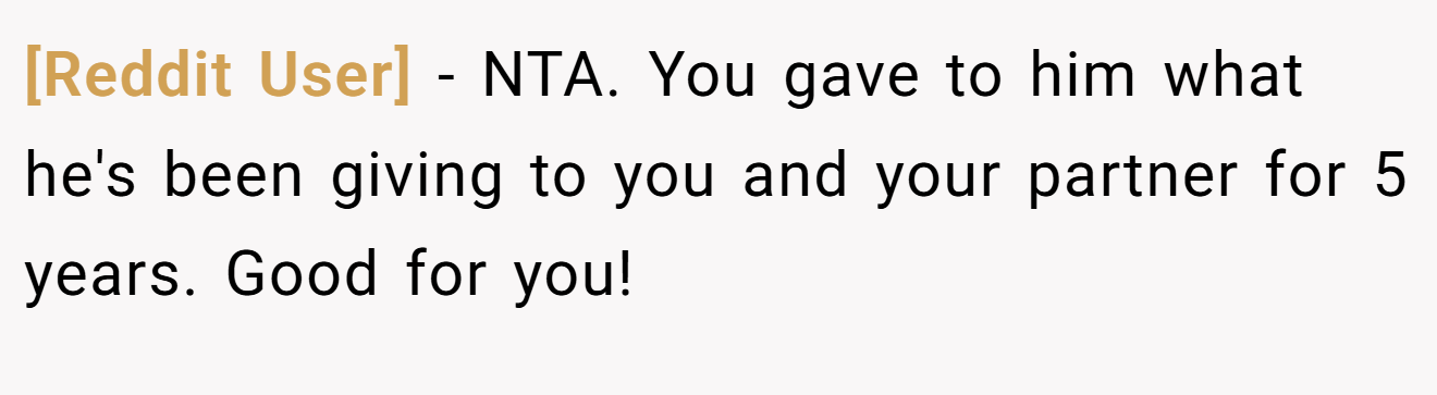 [Reddit User] - NTA. You gave to him what he's been giving to you and your partner for 5 years. Good for you!