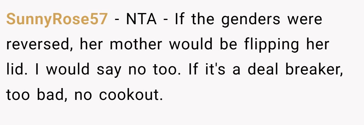 SunnyRose57 − NTA - If the genders were reversed, her mother would be flipping her lid. I would say no too. If it's a deal breaker, too bad, no cookout.