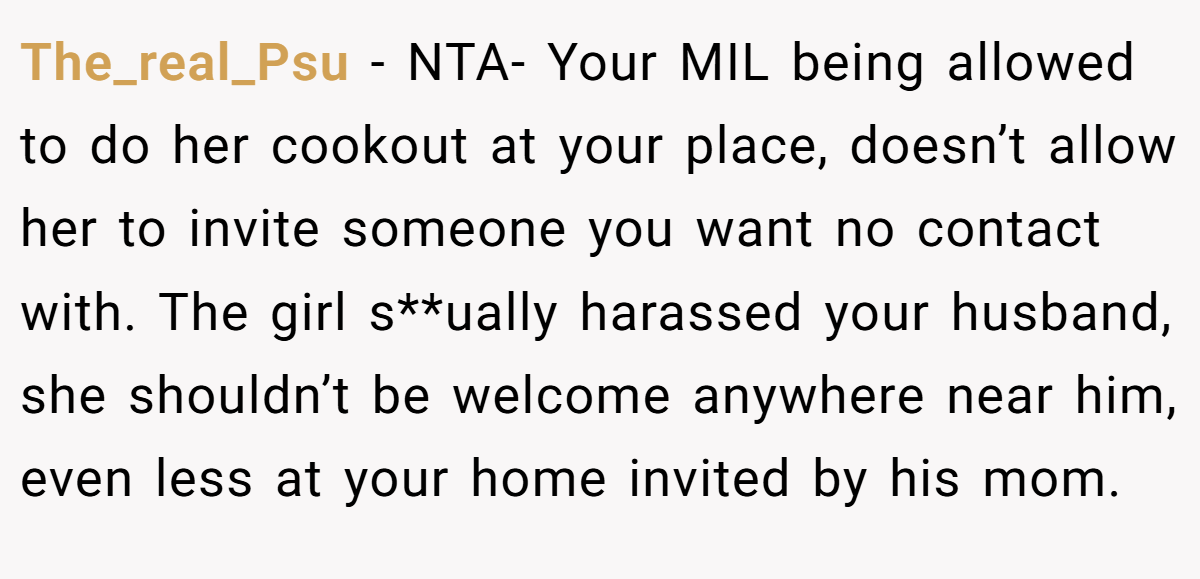 The_real_Psu − NTA- Your MIL being allowed to do her cookout at your place, doesn’t allow her to invite someone you want no contact with. The girl s**ually harassed your husband, she shouldn’t be welcome anywhere near him, even less at your home invited by his mom.