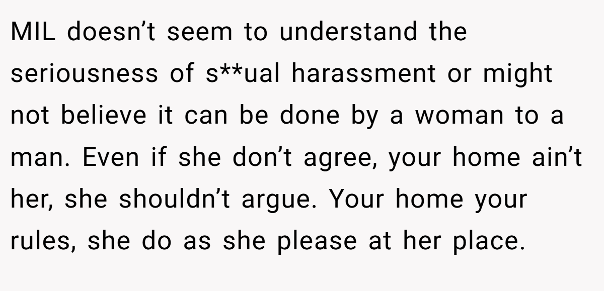 MIL doesn’t seem to understand the seriousness of s**ual harassment or might not believe it can be done by a woman to a man. Even if she don’t agree, your home ain’t her, she shouldn’t argue. Your home your rules, she do as she please at her place.