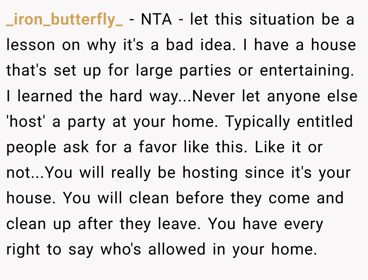 _iron_butterfly_ − NTA - let this situation be a lesson on why it's a bad idea. I have a house that's set up for large parties or entertaining. I learned the hard way...Never let anyone else 'host' a party at your home. Typically entitled people ask for a favor like this. Like it or not...You will really be hosting since it's your house. You will clean before they come and clean up after they leave. You have every right to say who's allowed in your home.