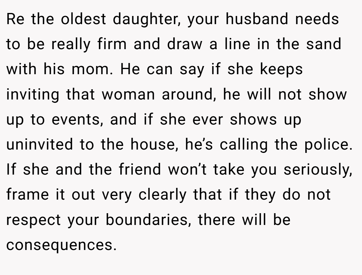 Re the oldest daughter, your husband needs to be really firm and draw a line in the sand with his mom. He can say if she keeps inviting that woman around, he will not show up to events, and if she ever shows up uninvited to the house, he’s calling the police. If she and the friend won’t take you seriously, frame it out very clearly that if they do not respect your boundaries, there will be consequences.