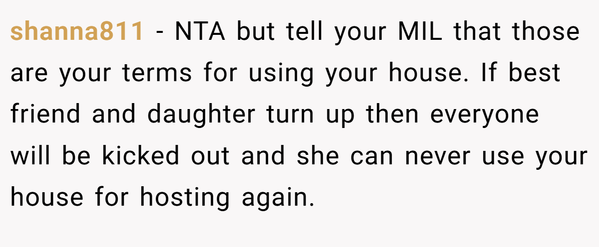 shanna811 − NTA but tell your MIL that those are your terms for using your house. If best friend and daughter turn up then everyone will be kicked out and she can never use your house for hosting again.