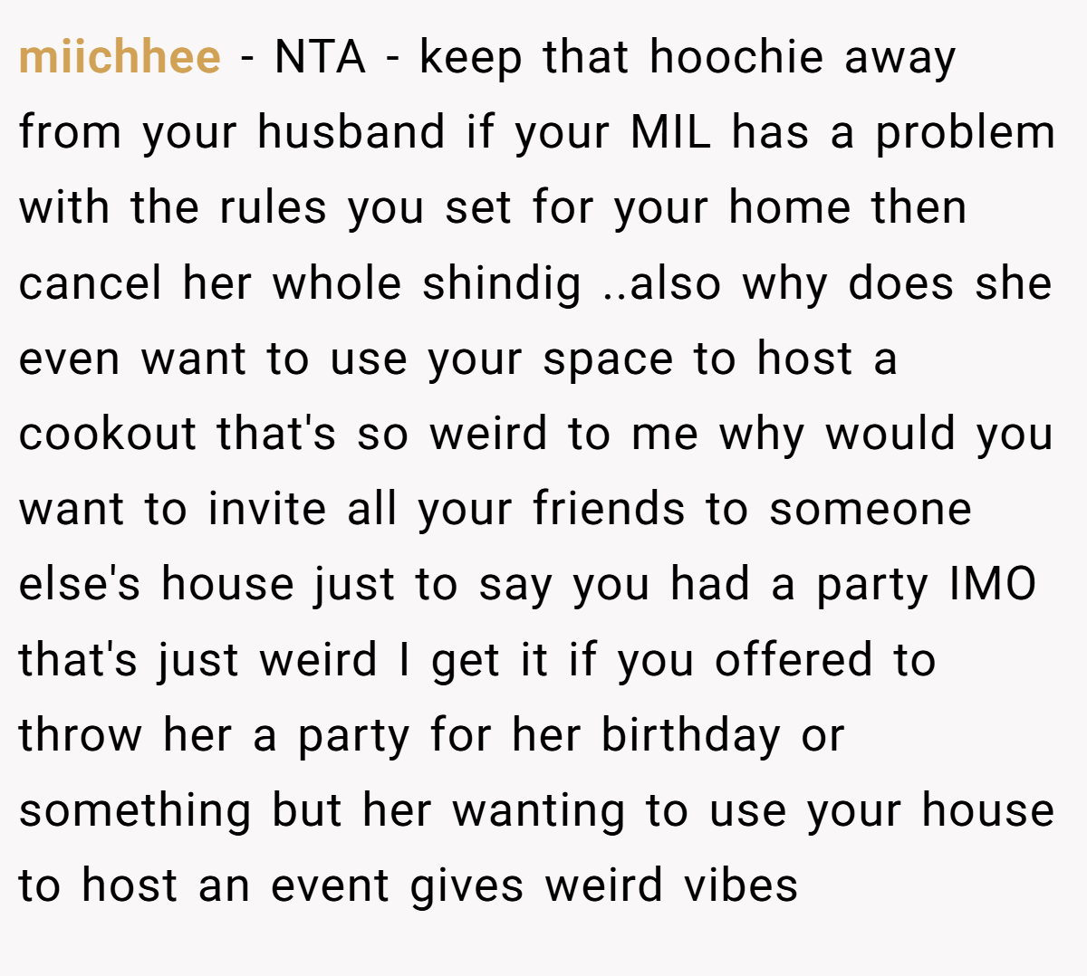 miichhee − NTA - keep that hoochie away from your husband if your MIL has a problem with the rules you set for your home then cancel her whole shindig ..also why does she even want to use your space to host a cookout that's so weird to me why would you want to invite all your friends to someone else's house just to say you had a party IMO that's just weird I get it if you offered to throw her a party for her birthday or something but her wanting to use your house to host an event gives weird vibes