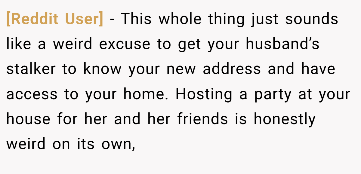 [Reddit User] − This whole thing just sounds like a weird excuse to get your husband’s stalker to know your new address and have access to your home. Hosting a party at your house for her and her friends is honestly weird on its own,