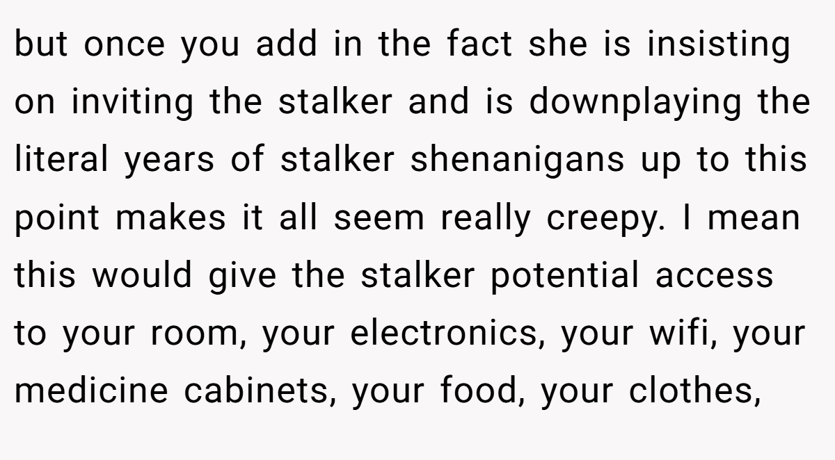 but once you add in the fact she is insisting on inviting the stalker and is downplaying the literal years of stalker shenanigans up to this point makes it all seem really creepy. I mean this would give the stalker potential access to your room, your electronics, your wifi, your medicine cabinets, your food, your clothes,