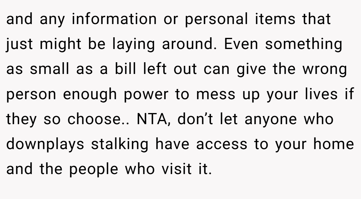 and any information or personal items that just might be laying around. Even something as small as a bill left out can give the wrong person enough power to mess up your lives if they so choose.. NTA, don’t let anyone who downplays stalking have access to your home and the people who visit it.