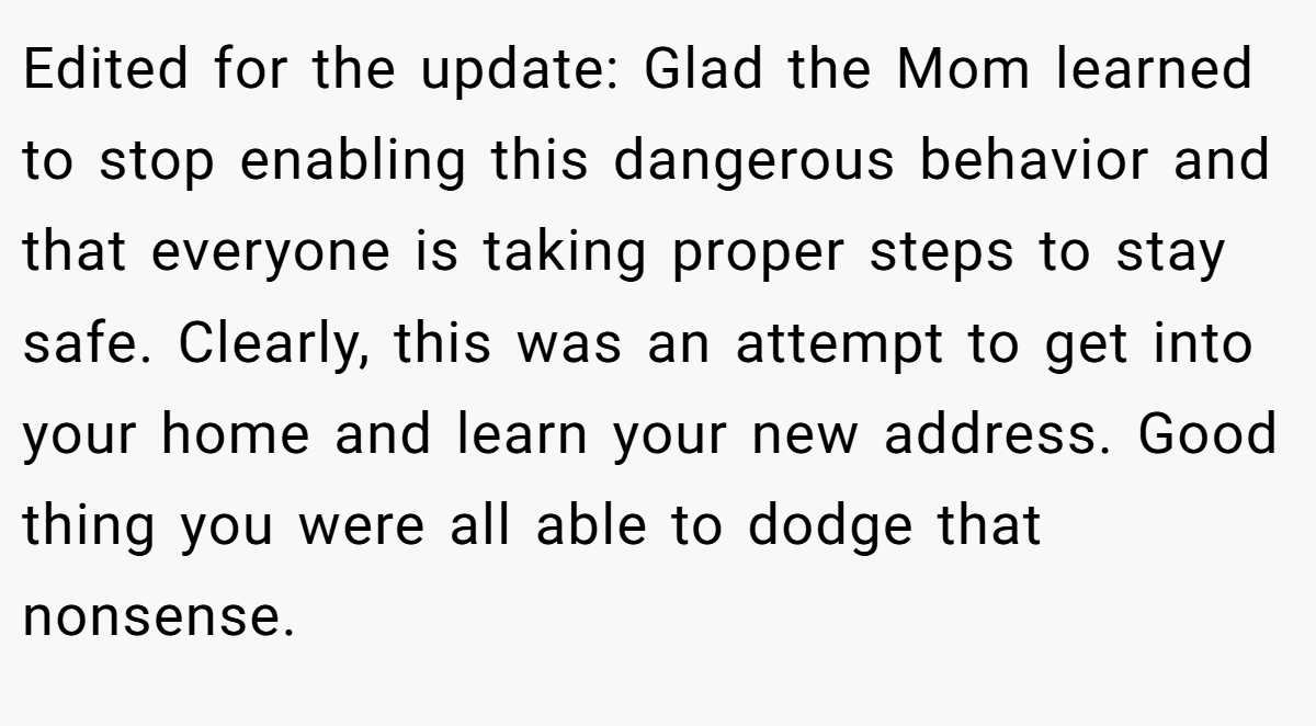 Edited for the update: Glad the Mom learned to stop enabling this dangerous behavior and that everyone is taking proper steps to stay safe. Clearly, this was an attempt to get into your home and learn your new address. Good thing you were all able to dodge that nonsense.