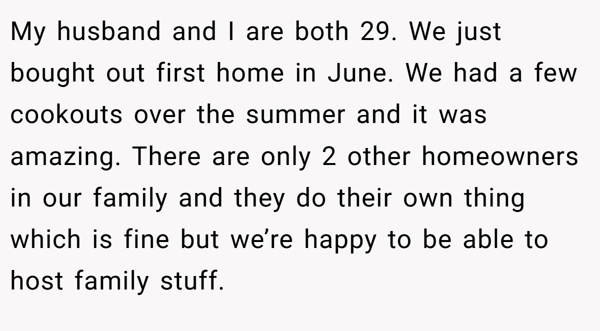 My husband and I are both 29. We just bought out first home in June. We had a few cookouts over the summer and it was amazing. There are only 2 other homeowners in our family and they do their own thing which is fine but we’re happy to be able to host family stuff.
