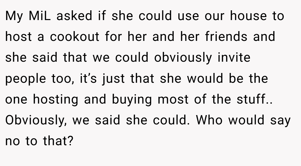 My MiL asked if she could use our house to host a cookout for her and her friends and she said that we could obviously invite people too, it’s just that she would be the one hosting and buying most of the stuff.. Obviously, we said she could. Who would say no to that?