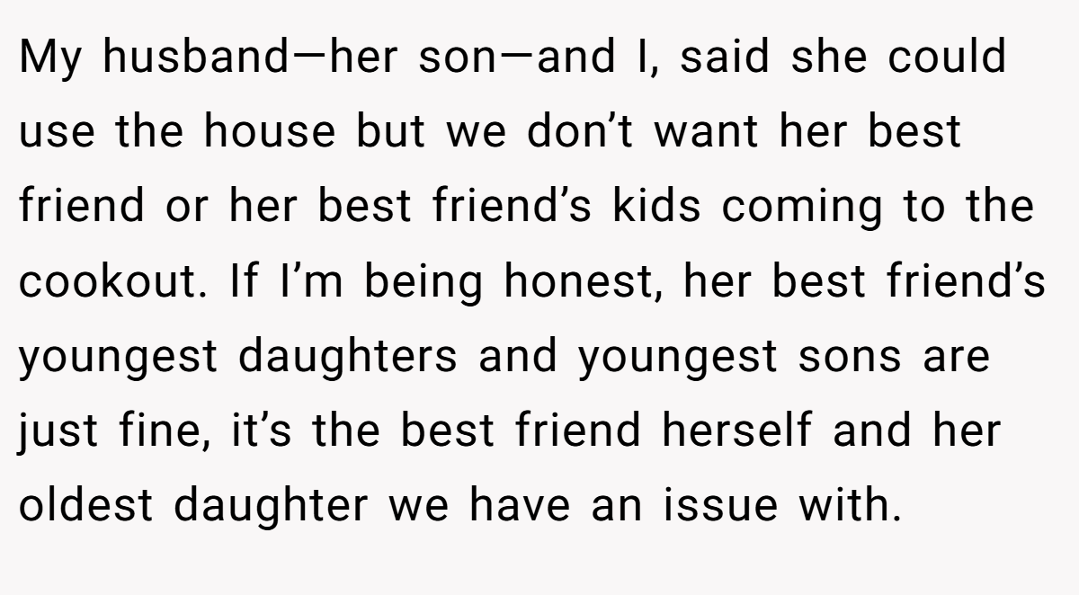 My husband—her son—and I, said she could use the house but we don’t want her best friend or her best friend’s kids coming to the cookout. If I’m being honest, her best friend’s youngest daughters and youngest sons are just fine, it’s the best friend herself and her oldest daughter we have an issue with.