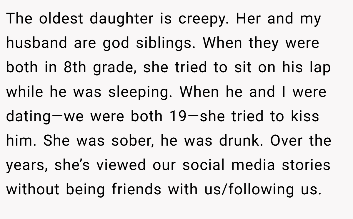 The oldest daughter is creepy. Her and my husband are god siblings. When they were both in 8th grade, she tried to sit on his lap while he was sleeping. When he and I were dating—we were both 19—she tried to kiss him. She was sober, he was drunk. Over the years, she’s viewed our social media stories without being friends with us/following us.