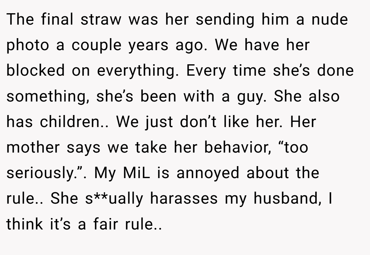 The final straw was her sending him a nude photo a couple years ago. We have her blocked on everything. Every time she’s done something, she’s been with a guy. She also has children.. We just don’t like her. Her mother says we take her behavior, “too seriously.”. My MiL is annoyed about the rule.. She s**ually harasses my husband, I think it’s a fair rule..