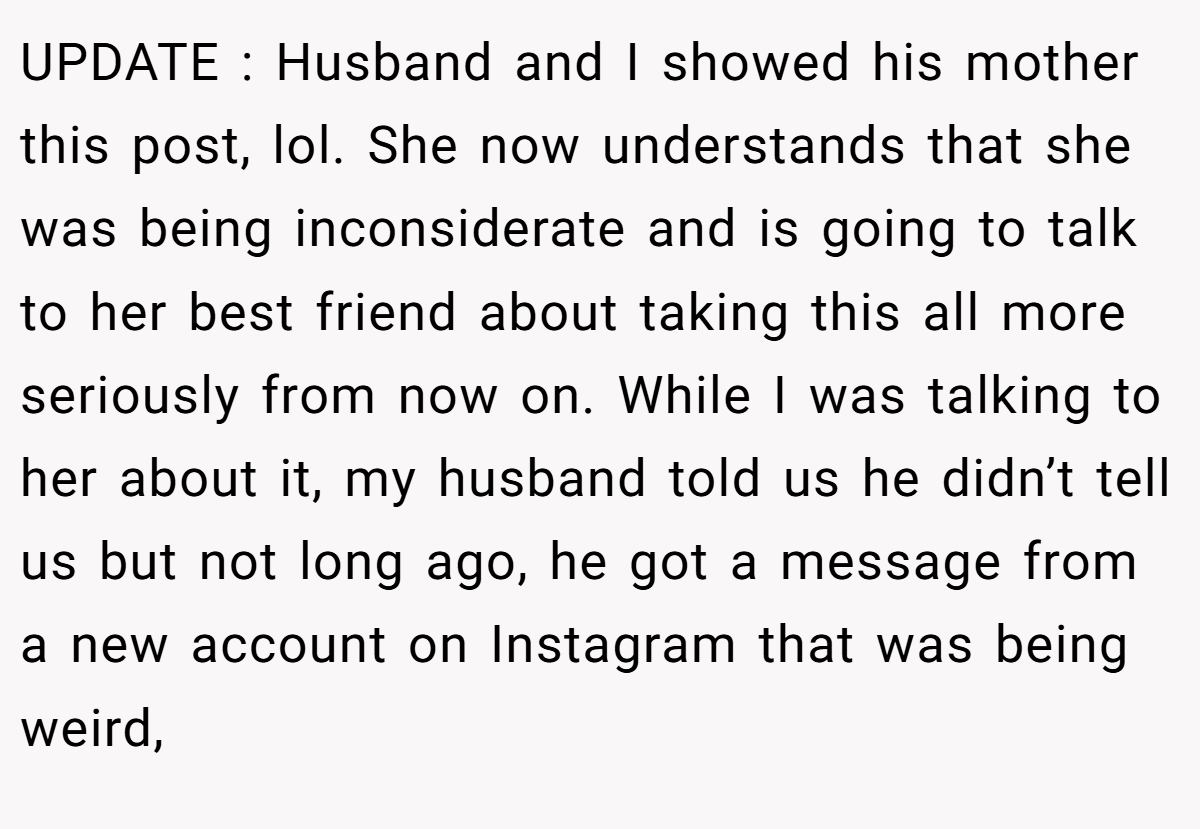 UPDATE : Husband and I showed his mother this post, lol. She now understands that she was being inconsiderate and is going to talk to her best friend about taking this all more seriously from now on. While I was talking to her about it, my husband told us he didn’t tell us but not long ago, he got a message from a new account on Instagram that was being weird,