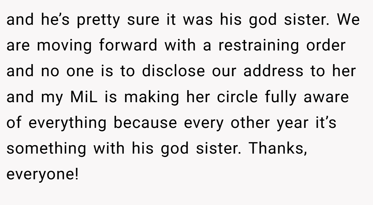 and he’s pretty sure it was his god sister. We are moving forward with a restraining order and no one is to disclose our address to her and my MiL is making her circle fully aware of everything because every other year it’s something with his god sister. Thanks, everyone!