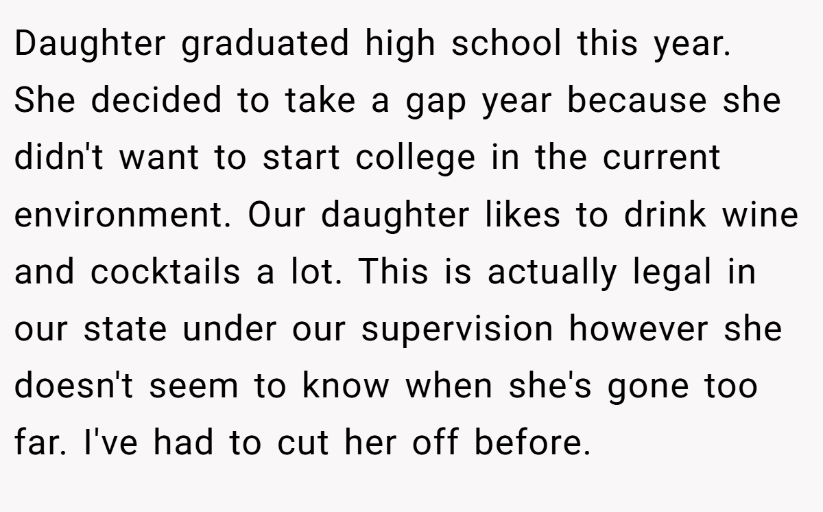 Daughter graduated high school this year. She decided to take a gap year because she didn't want to start college in the current environment. Our daughter likes to drink wine and cocktails a lot. This is actually legal in our state under our supervision however she doesn't seem to know when she's gone too far. I've had to cut her off before.