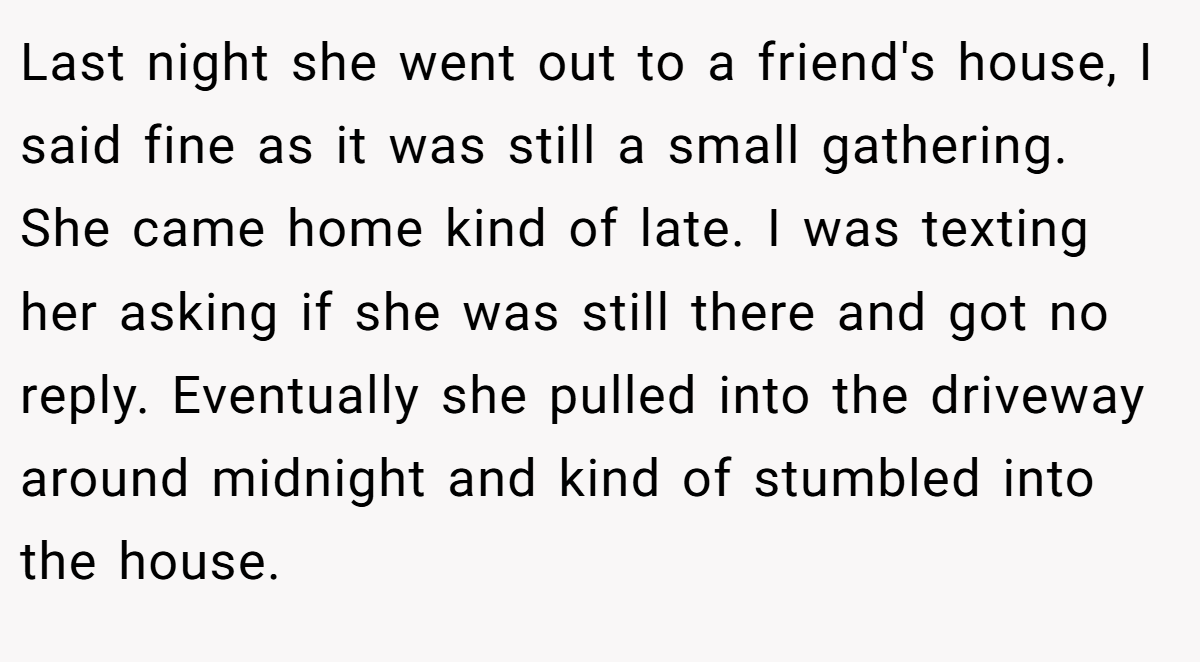 Last night she went out to a friend's house, I said fine as it was still a small gathering. She came home kind of late. I was texting her asking if she was still there and got no reply. Eventually she pulled into the driveway around midnight and kind of stumbled into the house.