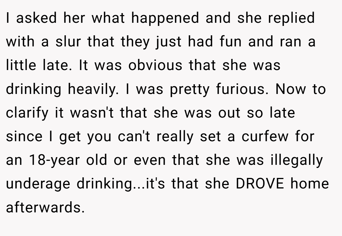 I asked her what happened and she replied with a slur that they just had fun and ran a little late. It was obvious that she was drinking heavily. I was pretty furious. Now to clarify it wasn't that she was out so late since I get you can't really set a curfew for an 18-year old or even that she was illegally underage drinking...it's that she DROVE home afterwards.