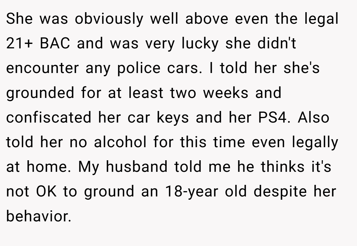 She was obviously well above even the legal 21+ BAC and was very lucky she didn't encounter any police cars. I told her she's grounded for at least two weeks and confiscated her car keys and her PS4. Also told her no alcohol for this time even legally at home. My husband told me he thinks it's not OK to ground an 18-year old despite her behavior.