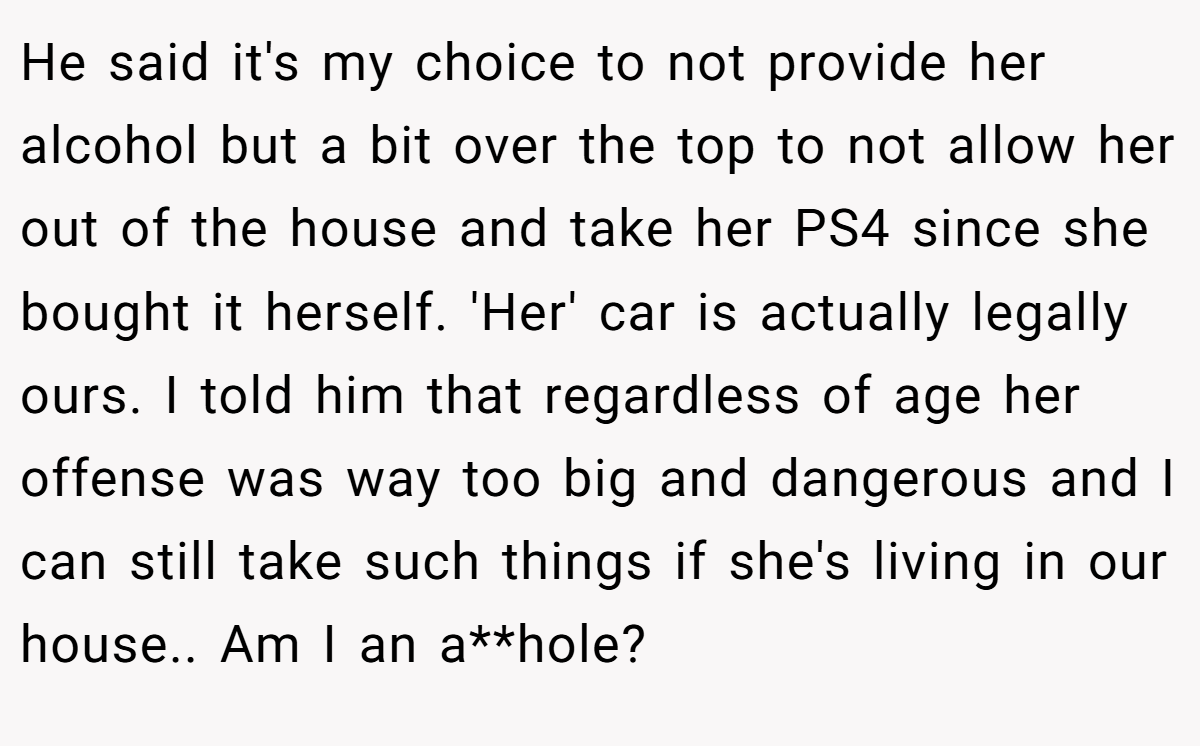He said it's my choice to not provide her alcohol but a bit over the top to not allow her out of the house and take her PS4 since she bought it herself. 'Her' car is actually legally ours. I told him that regardless of age her offense was way too big and dangerous and I can still take such things if she's living in our house.. Am I an a**hole?