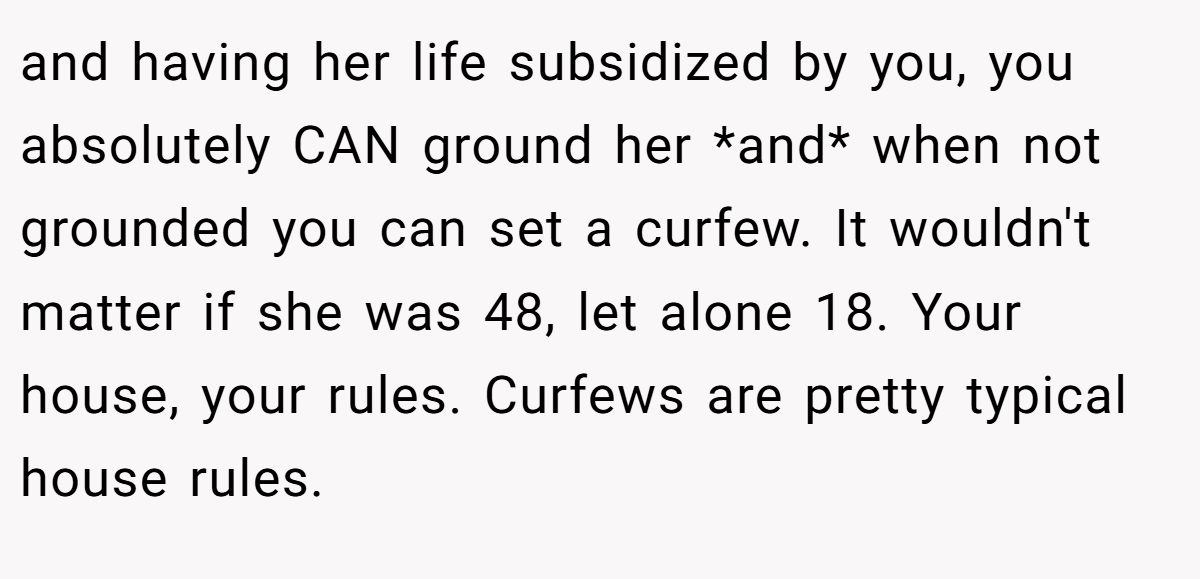 and having her life subsidized by you, you absolutely CAN ground her *and* when not grounded you can set a curfew. It wouldn't matter if she was 48, let alone 18. Your house, your rules. Curfews are pretty typical house rules.