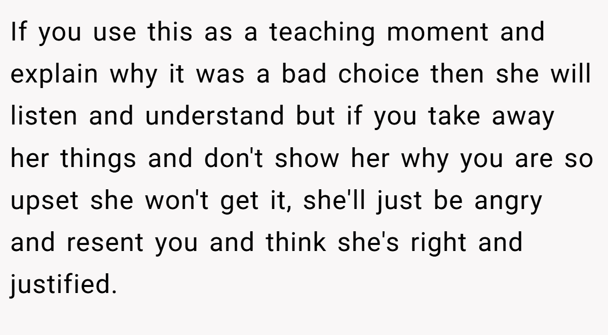 If you use this as a teaching moment and explain why it was a bad choice then she will listen and understand but if you take away her things and don't show her why you are so upset she won't get it, she'll just be angry and resent you and think she's right and justified.
