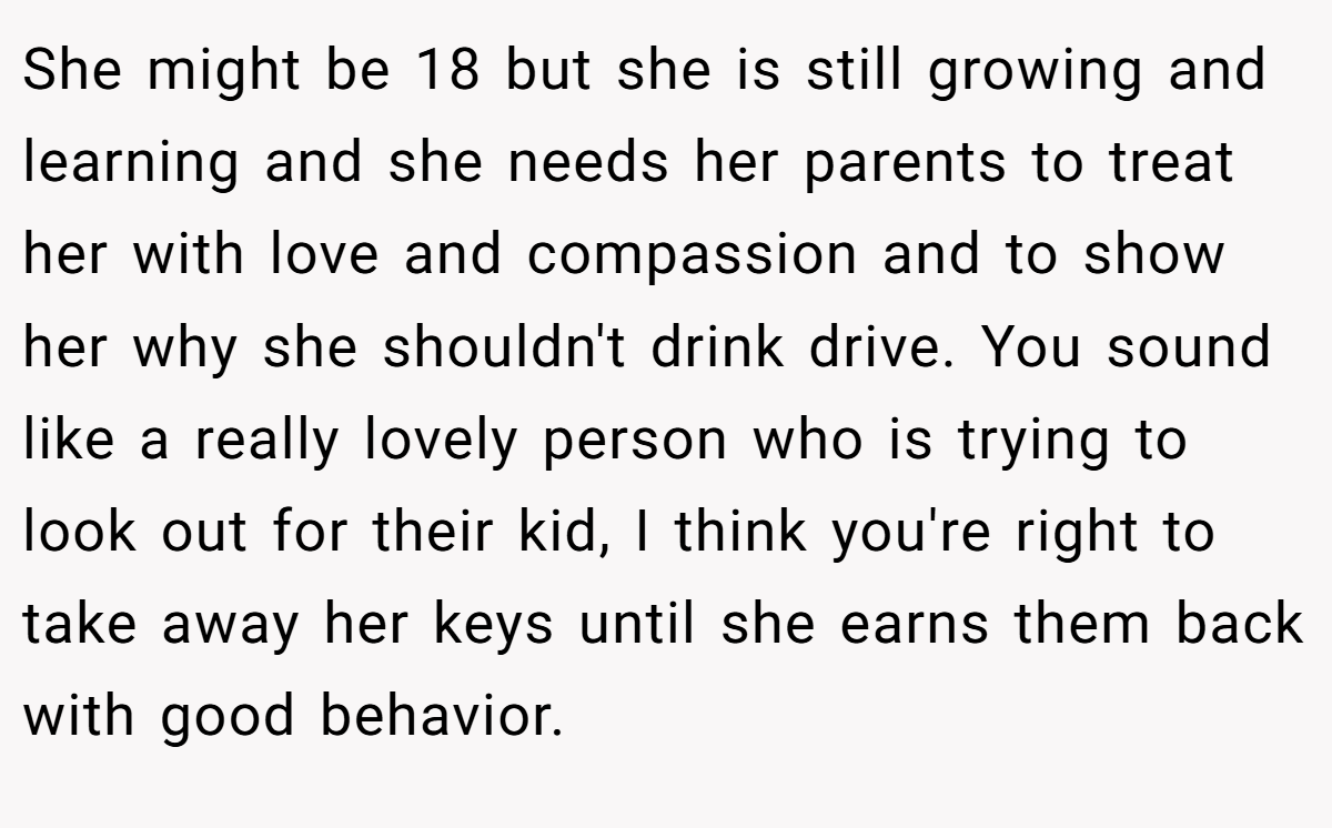 She might be 18 but she is still growing and learning and she needs her parents to treat her with love and compassion and to show her why she shouldn't drink drive. You sound like a really lovely person who is trying to look out for their kid, I think you're right to take away her keys until she earns them back with good behavior.