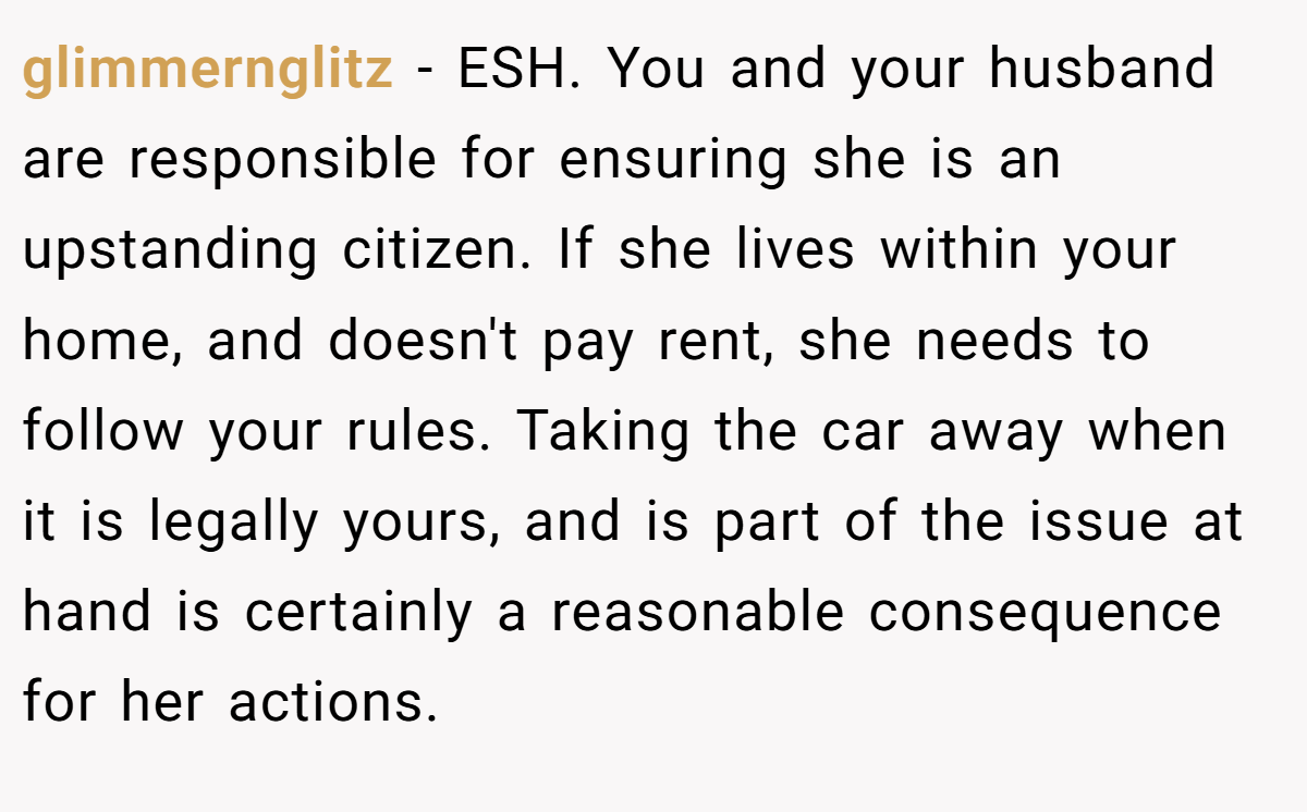 glimmernglitz − ESH. You and your husband are responsible for ensuring she is an upstanding citizen. If she lives within your home, and doesn't pay rent, she needs to follow your rules. Taking the car away when it is legally yours, and is part of the issue at hand is certainly a reasonable consequence for her actions.