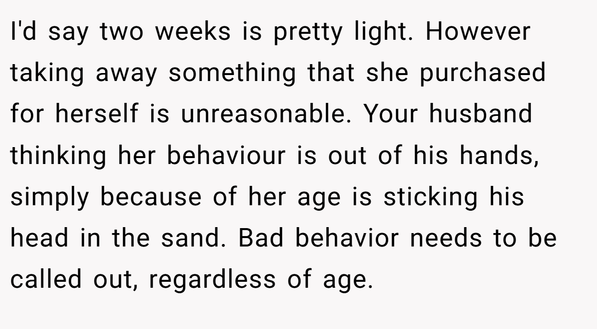 I'd say two weeks is pretty light. However taking away something that she purchased for herself is unreasonable. Your husband thinking her behaviour is out of his hands, simply because of her age is sticking his head in the sand. Bad behavior needs to be called out, regardless of age.