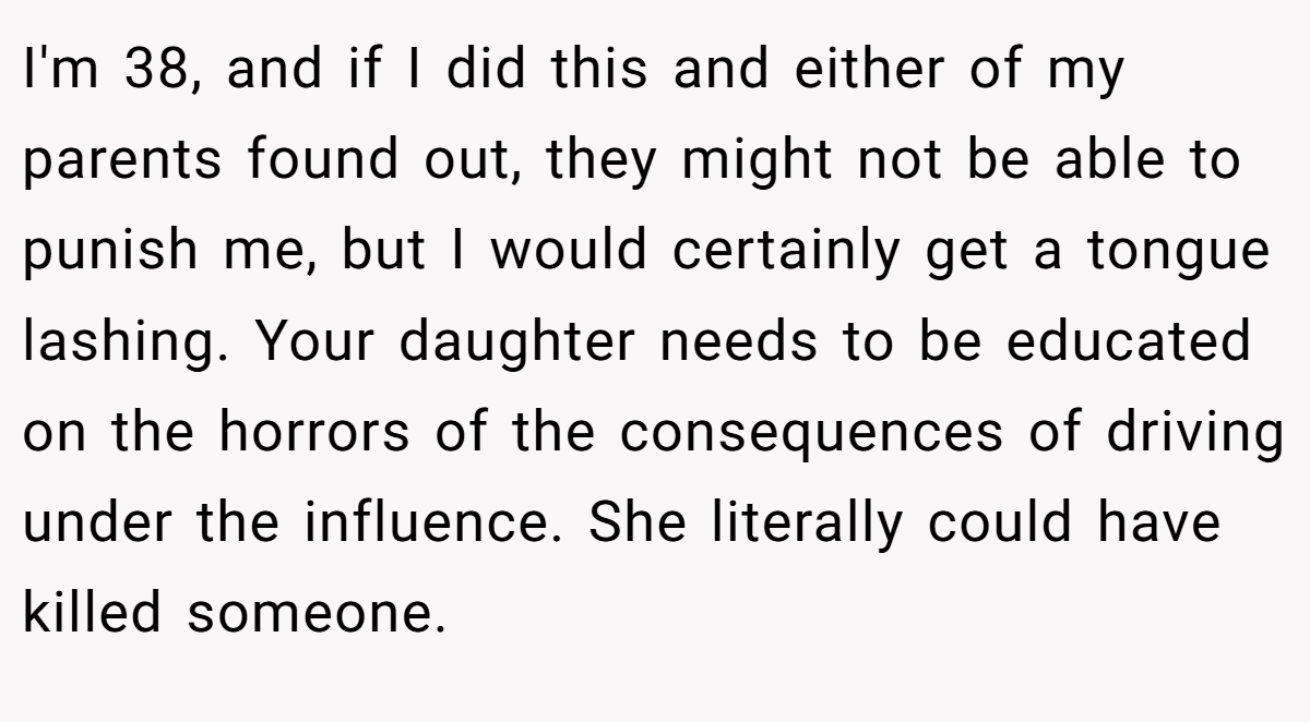 I'm 38, and if I did this and either of my parents found out, they might not be able to punish me, but I would certainly get a tongue lashing. Your daughter needs to be educated on the horrors of the consequences of driving under the influence. She literally could have killed someone.