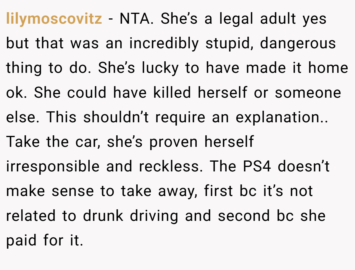 lilymoscovitz − NTA. She’s a legal adult yes but that was an incredibly stupid, dangerous thing to do. She’s lucky to have made it home ok. She could have killed herself or someone else. This shouldn’t require an explanation.. Take the car, she’s proven herself irresponsible and reckless. The PS4 doesn’t make sense to take away, first bc it’s not related to drunk driving and second bc she paid for it.