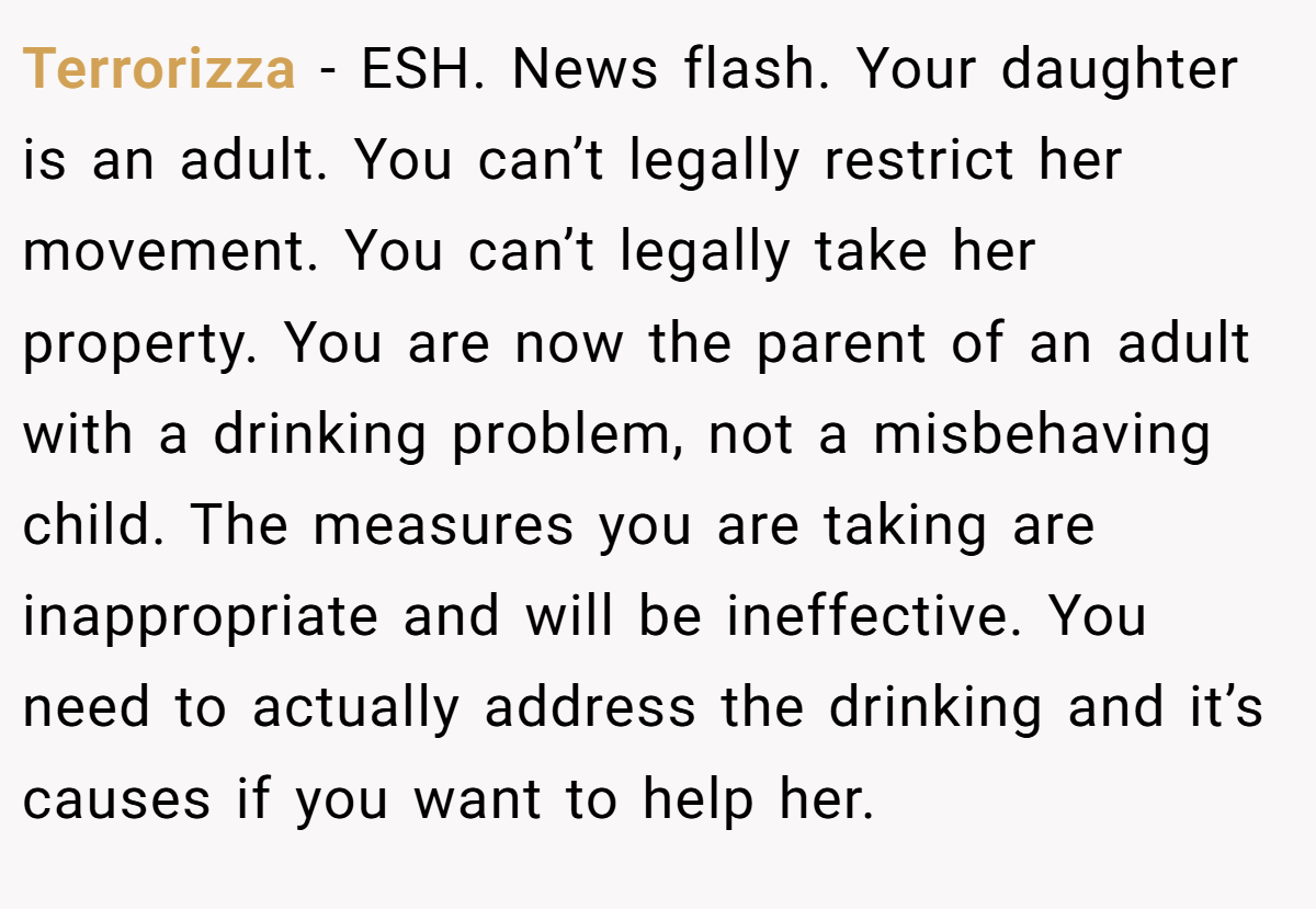 Terrorizza − ESH. News flash. Your daughter is an adult. You can’t legally restrict her movement. You can’t legally take her property. You are now the parent of an adult with a drinking problem, not a misbehaving child. The measures you are taking are inappropriate and will be ineffective. You need to actually address the drinking and it’s causes if you want to help her.