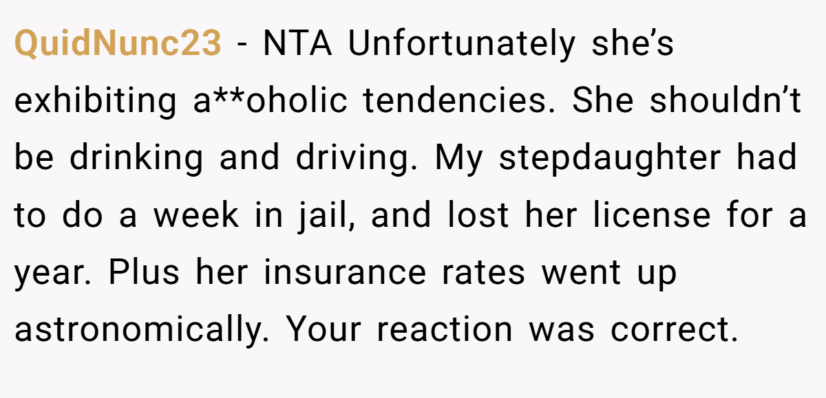 QuidNunc23 − NTA Unfortunately she’s exhibiting a**oholic tendencies. She shouldn’t be drinking and driving. My stepdaughter had to do a week in jail, and lost her license for a year. Plus her insurance rates went up astronomically. Your reaction was correct.